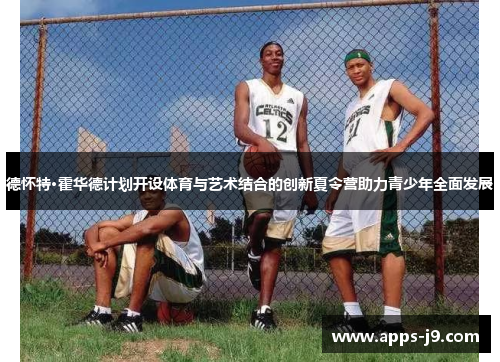 德怀特·霍华德计划开设体育与艺术结合的创新夏令营助力青少年全面发展