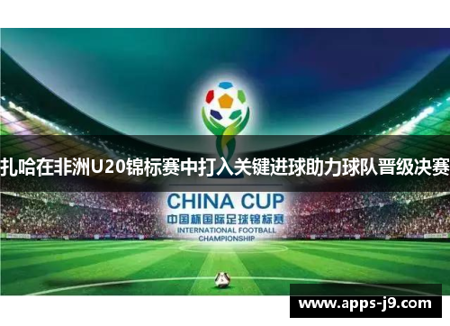 扎哈在非洲U20锦标赛中打入关键进球助力球队晋级决赛 扎哈在非洲U20锦标赛中打入关键进球助力球队晋级决赛